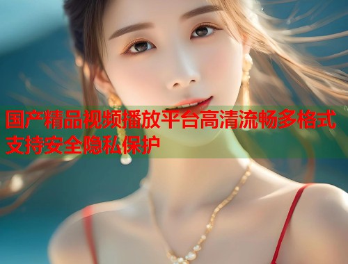 国产精品视频播放平台高清流畅多格式支持安全隐私保护