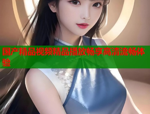 国产精品视频精品播放畅享高清流畅体验