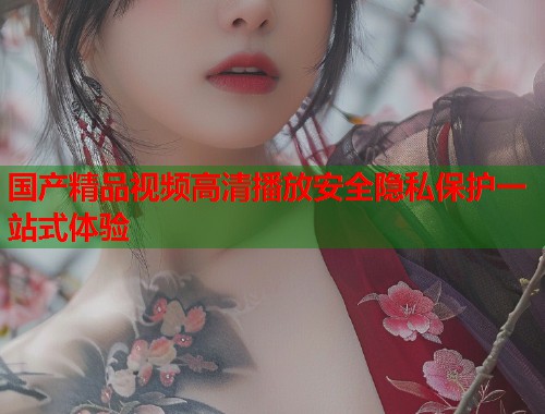 国产精品视频高清播放安全隐私保护一站式体验