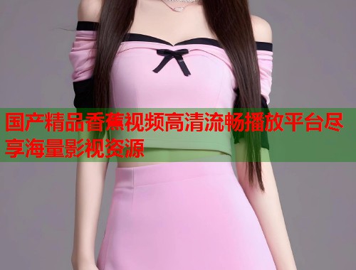 国产精品香蕉视频高清流畅播放平台尽享海量影视资源