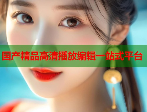 国产精品高清播放编辑一站式平台