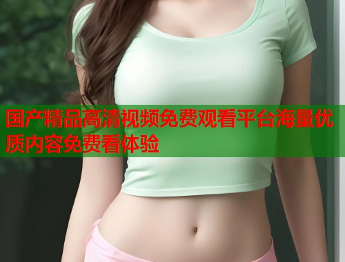 国产精品高清视频免费观看平台海量优质内容免费看体验