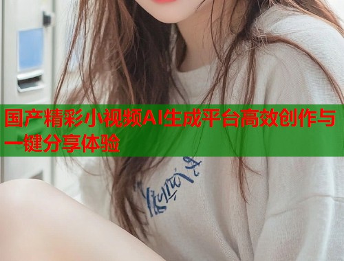 国产精彩小视频AI生成平台高效创作与一键分享体验