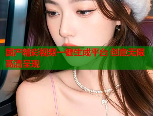 国产精彩视频一键生成平台 创意无限高清呈现