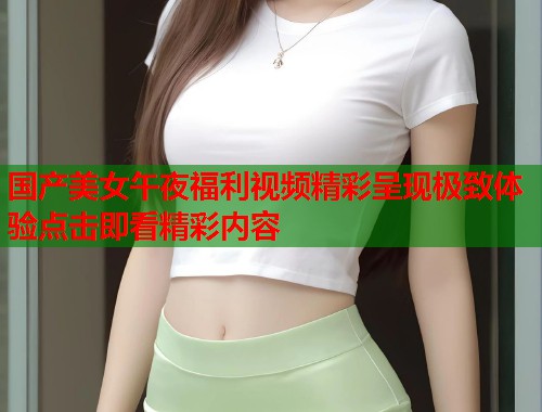 国产美女午夜福利视频精彩呈现极致体验点击即看精彩内容