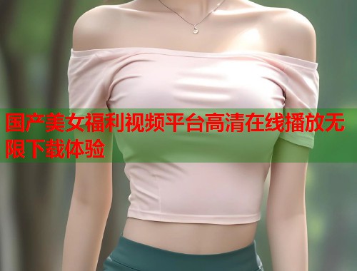 国产美女福利视频平台高清在线播放无限下载体验