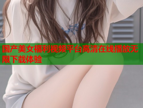国产美女福利视频平台高清在线播放无限下载体验