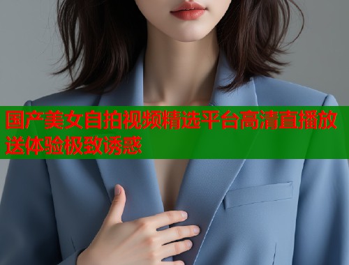 国产美女自拍视频精选平台高清直播放送体验极致诱惑