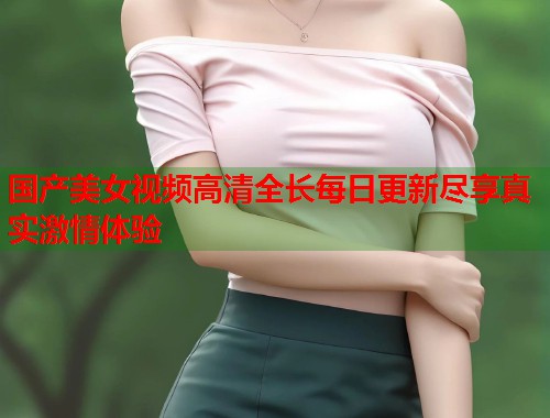 国产美女视频高清全长每日更新尽享真实激情体验