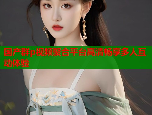 国产群p视频聚合平台高清畅享多人互动体验