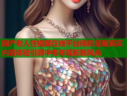 国产老人性视频在线平台精彩呈现真实内容体验引领中老年观影新风尚