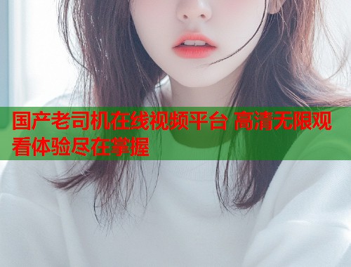 国产老司机在线视频平台 高清无限观看体验尽在掌握
