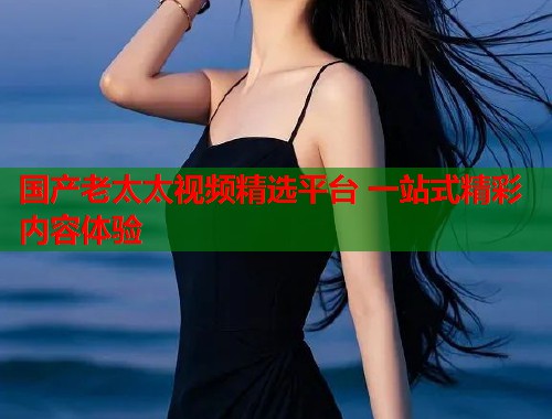 国产老太太视频精选平台 一站式精彩内容体验