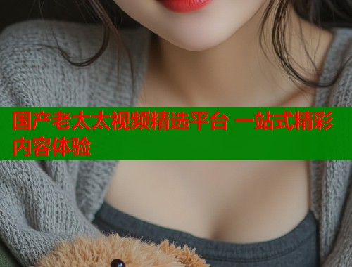 国产老太太视频精选平台 一站式精彩内容体验