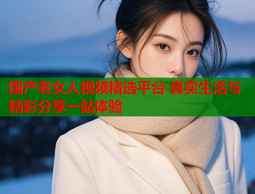 国产老女人视频精选平台 真实生活与精彩分享一站体验