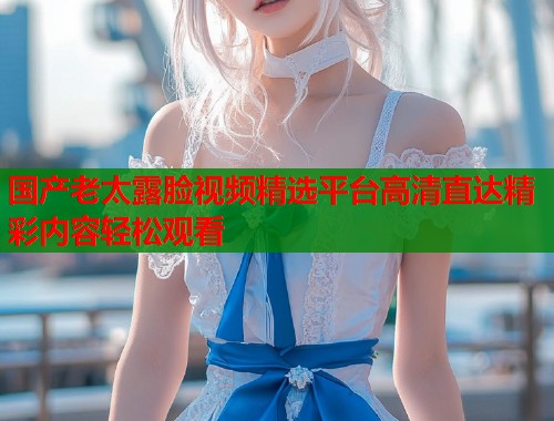 国产老太露脸视频精选平台高清直达精彩内容轻松观看