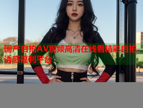 国产自拍AV视频高清在线看精彩自拍诱惑福利平台