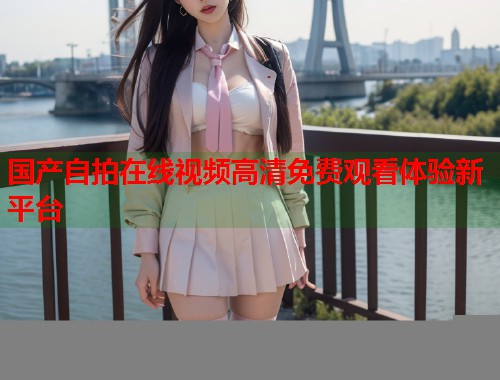 国产自拍在线视频高清免费观看体验新平台