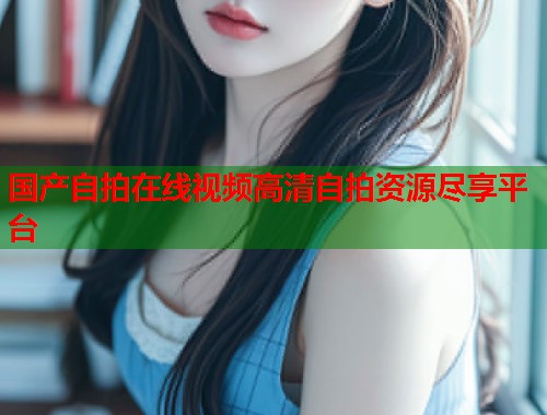国产自拍在线视频高清自拍资源尽享平台