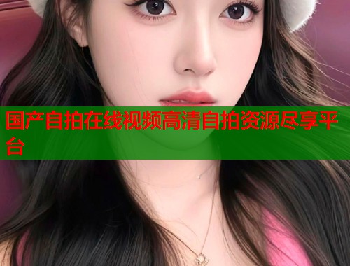 国产自拍在线视频高清自拍资源尽享平台