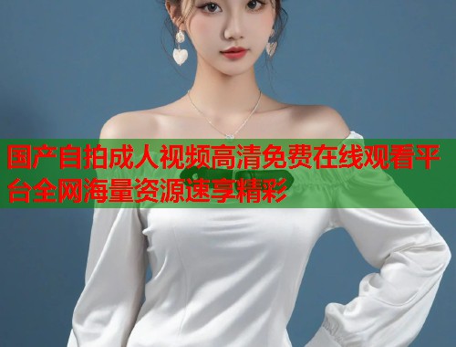 国产自拍成人视频高清免费在线观看平台全网海量资源速享精彩