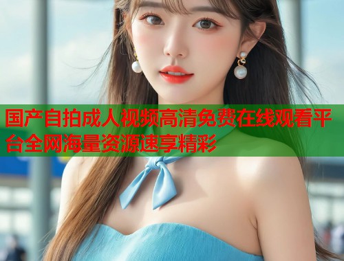 国产自拍成人视频高清免费在线观看平台全网海量资源速享精彩