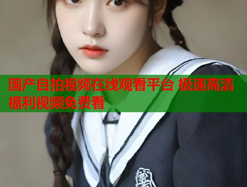 国产自拍视频在线观看平台 极速高清福利视频免费看