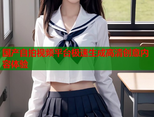 国产自拍视频平台极速生成高清创意内容体验
