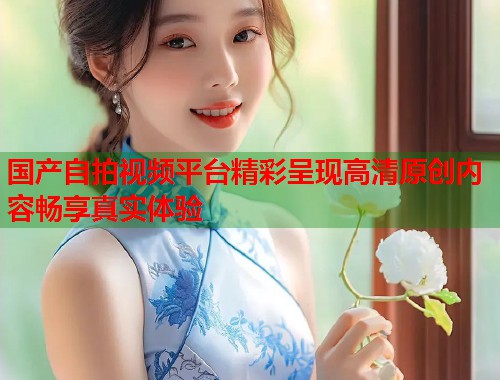 国产自拍视频平台精彩呈现高清原创内容畅享真实体验
