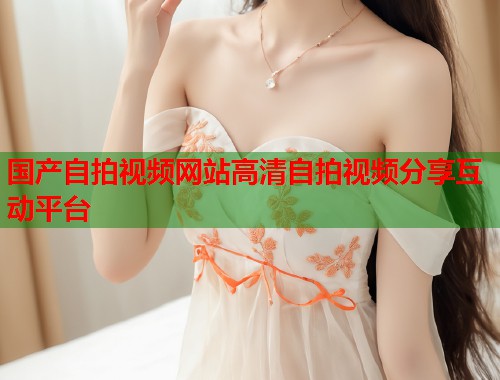 国产自拍视频网站高清自拍视频分享互动平台