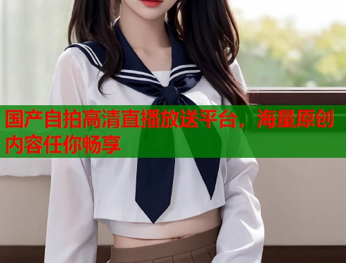 国产自拍高清直播放送平台，海量原创内容任你畅享