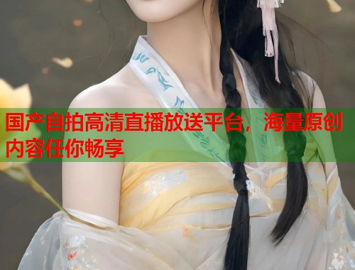 国产自拍高清直播放送平台，海量原创内容任你畅享