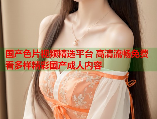 国产色片视频精选平台 高清流畅免费看多样精彩国产成人内容
