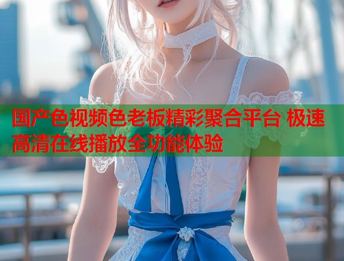 国产色视频色老板精彩聚合平台 极速高清在线播放全功能体验