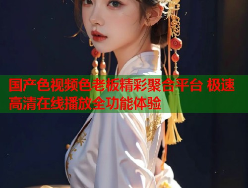 国产色视频色老板精彩聚合平台 极速高清在线播放全功能体验