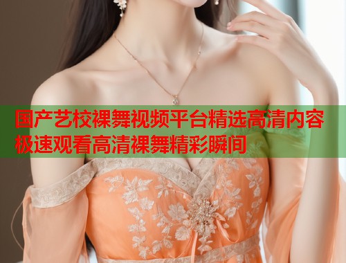 国产艺校裸舞视频平台精选高清内容 极速观看高清裸舞精彩瞬间