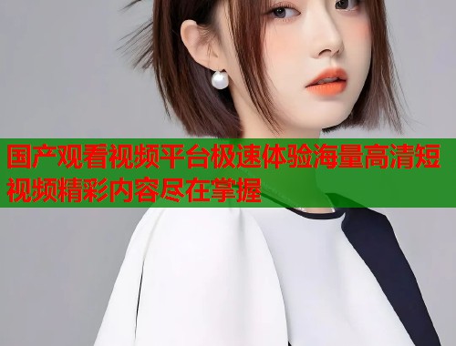 国产观看视频平台极速体验海量高清短视频精彩内容尽在掌握