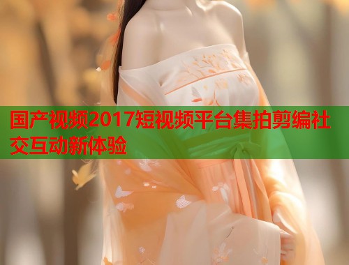 国产视频2017短视频平台集拍剪编社交互动新体验