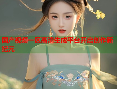 国产视频一区高清生成平台开启创作新纪元
