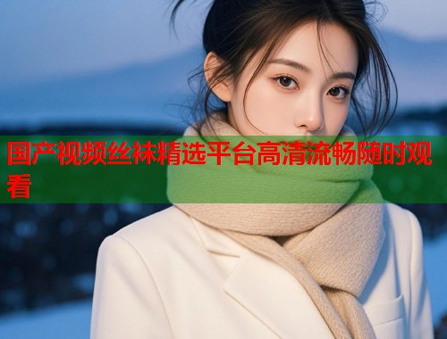 国产视频丝袜精选平台高清流畅随时观看