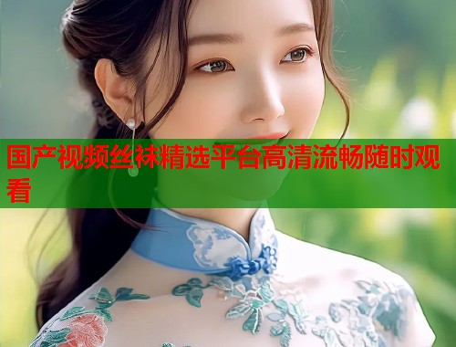 国产视频丝袜精选平台高清流畅随时观看