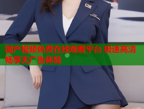 国产视频免费在线观看平台 极速高清畅享无广告体验