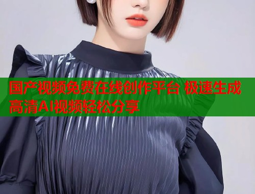 国产视频免费在线创作平台 极速生成高清AI视频轻松分享