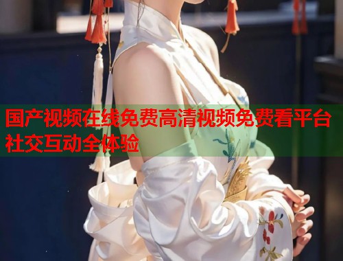 国产视频在线免费高清视频免费看平台社交互动全体验