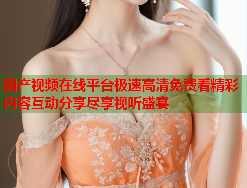 国产视频在线平台极速高清免费看精彩内容互动分享尽享视听盛宴