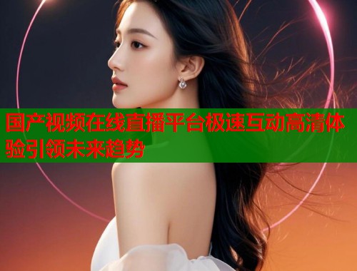 国产视频在线直播平台极速互动高清体验引领未来趋势