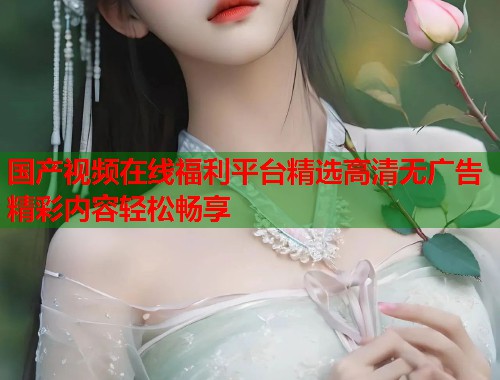 国产视频在线福利平台精选高清无广告精彩内容轻松畅享