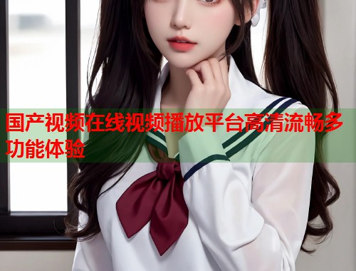 国产视频在线视频播放平台高清流畅多功能体验