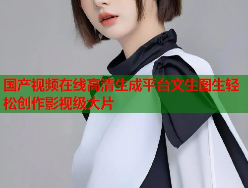 国产视频在线高清生成平台文生图生轻松创作影视级大片
