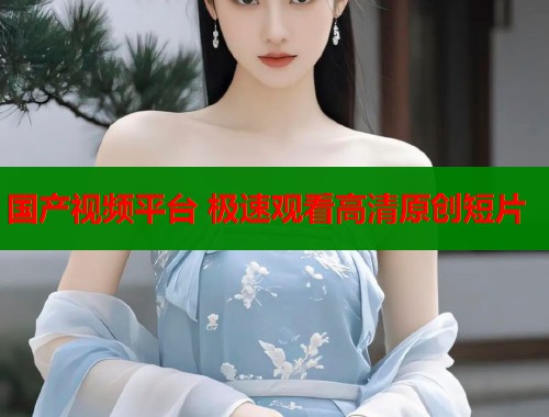 国产视频平台 极速观看高清原创短片